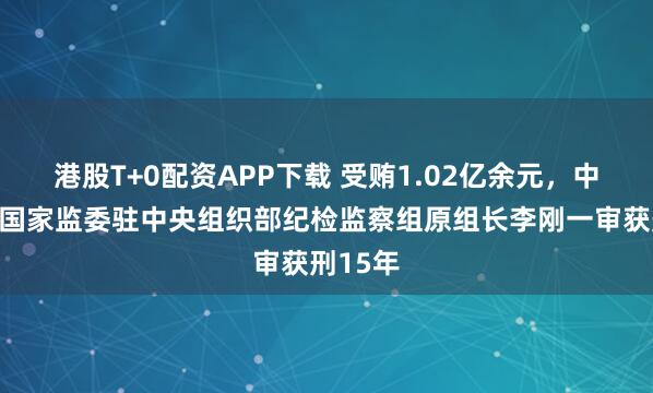 港股T+0配资APP下载 受贿1.02亿余元，中央纪委国家监委驻中央组织部纪检监察组原组长李刚一审获刑15年