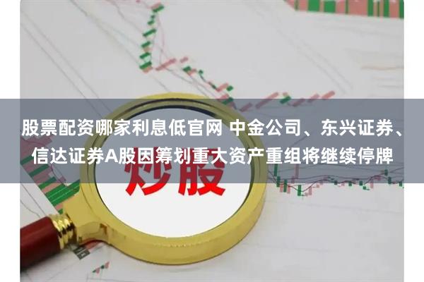 股票配资哪家利息低官网 中金公司、东兴证券、信达证券A股因筹划重大资产重组将继续停牌