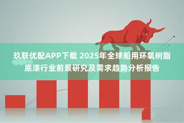 玖联优配APP下载 2025年全球船用环氧树脂底漆行业前景研究及需求趋势分析报告