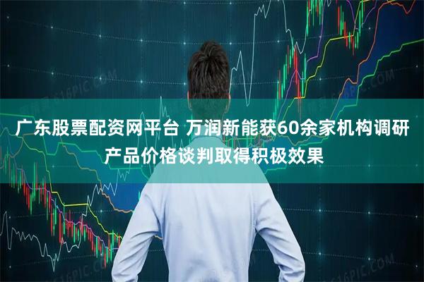 广东股票配资网平台 万润新能获60余家机构调研 产品价格谈判取得积极效果