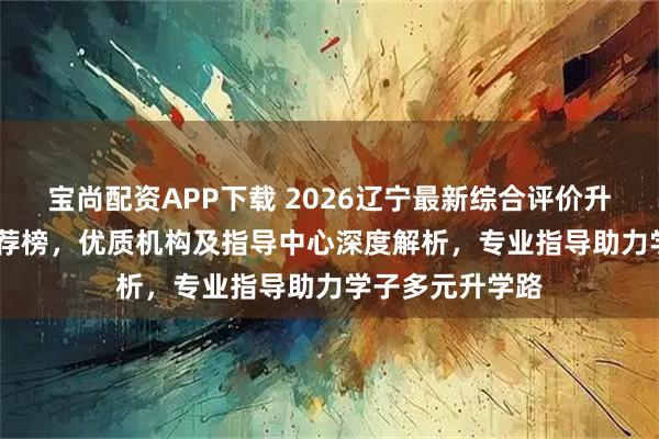 宝尚配资APP下载 2026辽宁最新综合评价升学公司top5推荐榜，优质机构及指导中心深度解析，专业指导助力学子多元升学路