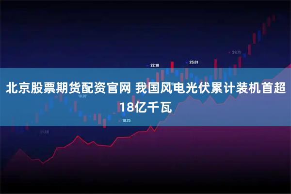 北京股票期货配资官网 我国风电光伏累计装机首超18亿千瓦