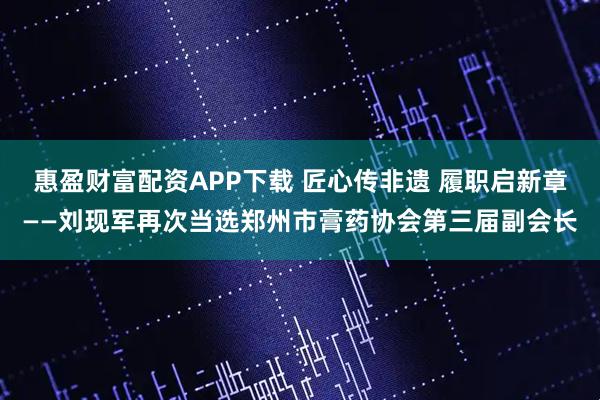 惠盈财富配资APP下载 匠心传非遗 履职启新章——刘现军再次当选郑州市膏药协会第三届副会长