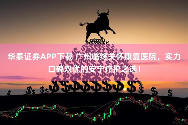 华泰证券APP下载 广州临终关怀康复医院，实力口碑双优的安宁疗护之选！