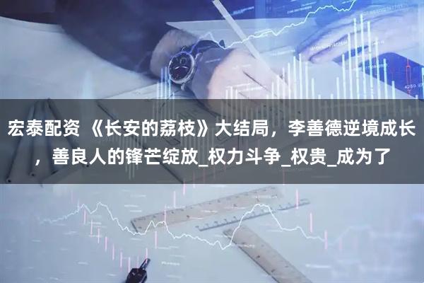 宏泰配资 《长安的荔枝》大结局，李善德逆境成长，善良人的锋芒绽放_权力斗争_权贵_成为了