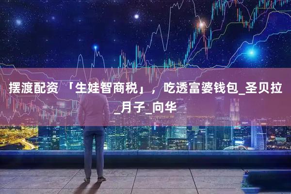 摆渡配资 「生娃智商税」，吃透富婆钱包_圣贝拉_月子_向华