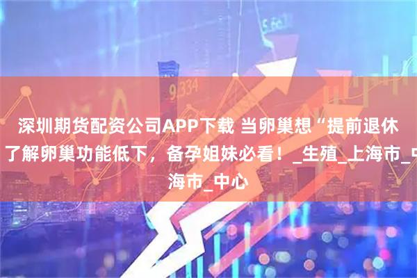 深圳期货配资公司APP下载 当卵巢想“提前退休”：了解卵巢功能低下，备孕姐妹必看！_生殖_上海市_中心