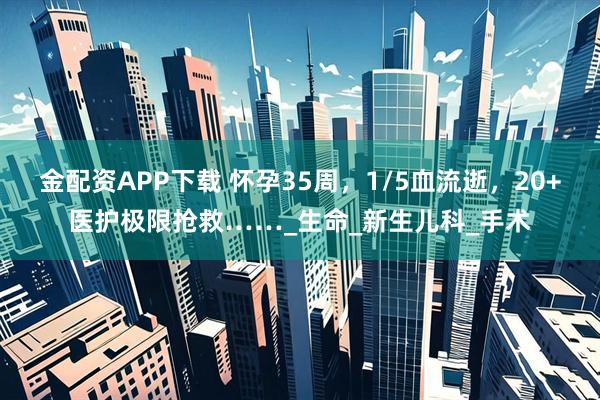金配资APP下载 怀孕35周，1/5血流逝，20+医护极限抢救……_生命_新生儿科_手术