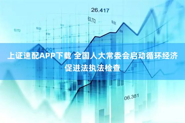 上证速配APP下载 全国人大常委会启动循环经济促进法执法检查