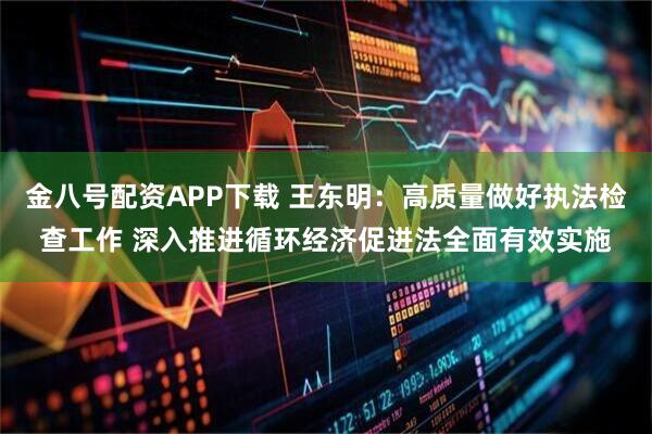 金八号配资APP下载 王东明：高质量做好执法检查工作 深入推进循环经济促进法全面有效实施