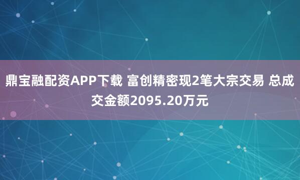 鼎宝融配资APP下载 富创精密现2笔大宗交易 总成交金额2095.20万元
