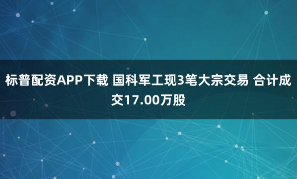 标普配资APP下载 国科军工现3笔大宗交易 合计成交17.00万股