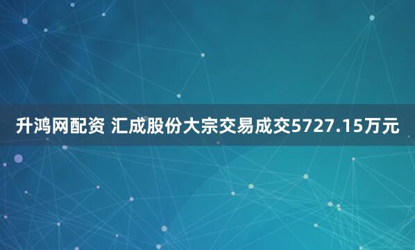 升鸿网配资 汇成股份大宗交易成交5727.15万元