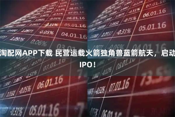 淘配网APP下载 民营运载火箭独角兽蓝箭航天，启动IPO！