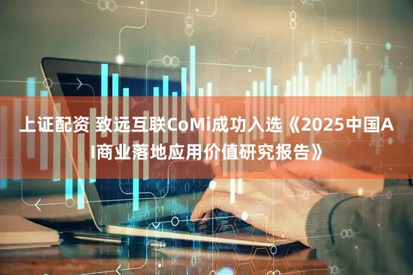 上证配资 致远互联CoMi成功入选《2025中国AI商业落地应用价值研究报告》