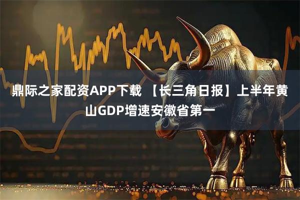 鼎际之家配资APP下载 【长三角日报】上半年黄山GDP增速安徽省第一