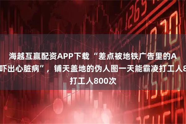 海越互赢配资APP下载 “差点被地铁广告里的AI童模吓出心脏病”，铺天盖地的伪人图一天能霸凌打工人800次