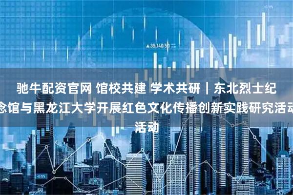 驰牛配资官网 馆校共建 学术共研|东北烈士纪念馆与黑龙江大学开展红色文化传播创新实践研究活动