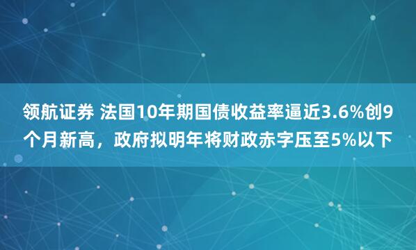 领航证券 法国10年期国债收益率逼近3.6%创9个月新高，政府拟明年将财政赤字压至5%以下