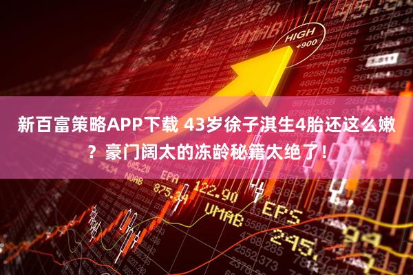 新百富策略APP下载 43岁徐子淇生4胎还这么嫩？豪门阔太的冻龄秘籍太绝了！